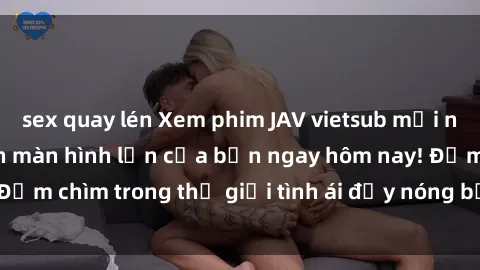 sex quay lén Xem phim JAV vietsub mới nhất và hấp dẫn trên màn hình lớn của bạn ngay hôm nay! Đắm chìm trong thế giới tình ái đầy nóng bỏng và kích thích.