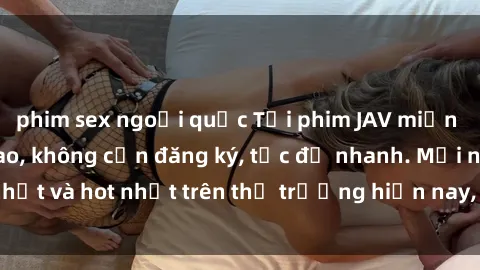 phim sex ngoại quốc Tải phim JAV miễn phí chất lượng cao, không cần đăng ký, tốc độ nhanh. Mới nhất và hot nhất trên thị trường hiện nay, cập nhật hàng ngày.