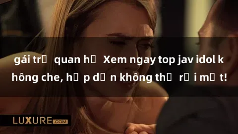 gái trẻ quan hệ Xem ngay top jav idol không che, hấp dẫn không thể rời mắt!