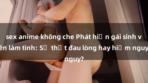 sex anime không che Phát hiện gái sinh viên làm tình: Sự thật đau lòng hay hiểm nguy?