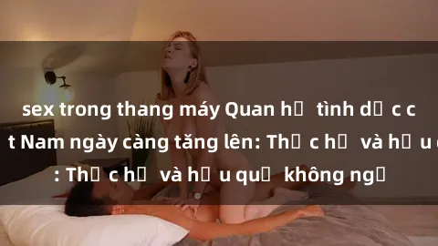 sex trong thang máy Quan hệ tình dục của nữ sinh Việt Nam ngày càng tăng lên: Thực hư và hậu quả không ngờ