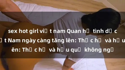 sex hot girl việt nam Quan hệ tình dục của nữ sinh Việt Nam ngày càng tăng lên: Thực hư và hậu quả không ngờ