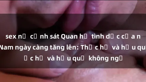 sex nữ cảnh sát Quan hệ tình dục của nữ sinh Việt Nam ngày càng tăng lên: Thực hư và hậu quả không ngờ