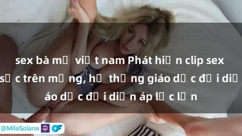 sex bà mẹ việt nam Phát hiện clip sex nữ sinh gây sốc trên mạng, hệ thống giáo dục đối diện áp lực lớn