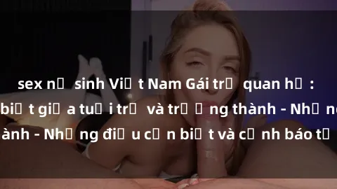 sex nữ sinh Việt Nam Gái trẻ quan hệ: Mối quan hệ khác biệt giữa tuổi trẻ và trưởng thành - Những điều cần biết và cảnh báo từ chuyên gia