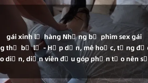 gái xinh lộ hàng Những bộ phim sex gái già đỉnh cao không thể bỏ lỡ - Hấp dẫn, mê hoặc, từng đạo diễn, diễn viên đều góp phần tạo nên sự hấp dẫn, kích thích.