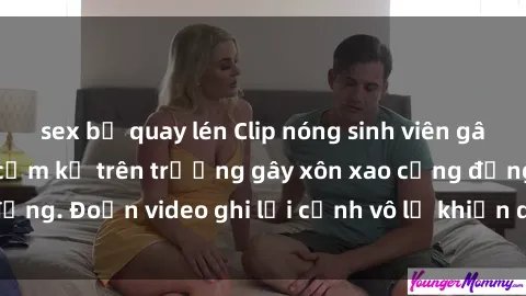sex bị quay lén Clip nóng sinh viên gây sốc: Hành động cấm kỵ trên trường gây xôn xao cộng đồng. Đoạn video ghi lại cảnh vô lễ khiến dư luận bức xúc.