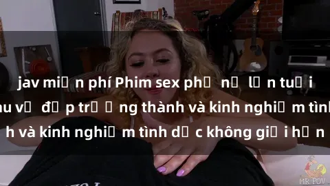 jav miễn phí Phim sex phụ nữ lớn tuổi: Sức hút đằng sau vẻ đẹp trưởng thành và kinh nghiệm tình dục không giới hạn