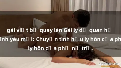 gái việt bị quay lén Gái ly dị quan hệ tìm kiếm tình yêu mới: Chuyện tình hậu ly hôn của phụ nữ trẻ.