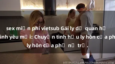 sex miễn phí vietsub Gái ly dị quan hệ tìm kiếm tình yêu mới: Chuyện tình hậu ly hôn của phụ nữ trẻ.