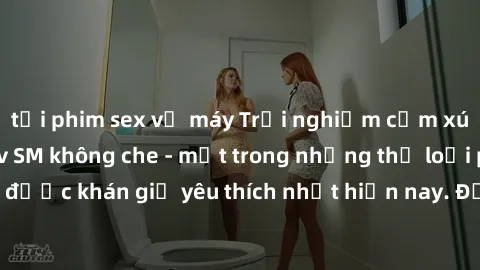 tải phim sex về máy Trải nghiệm cảm xúc thăng hoa với jav SM không che - một trong những thể loại phim người lớn được khán giả yêu thích nhất hiện nay. Đảm bảo đem lại sự hấp dẫn, kích thích tối đa ch