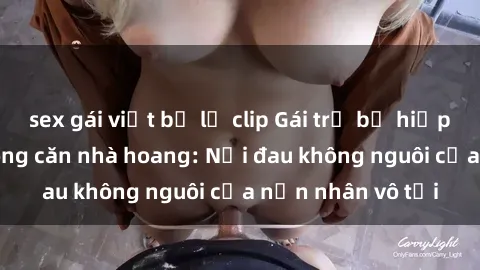 sex gái việt bị lộ clip Gái trẻ bị hiếp dâm bạo lực trong căn nhà hoang: Nỗi đau không nguôi của nạn nhân vô tội