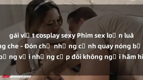 gái việt cosplay sexy Phim sex loạn luân đầy kích thích không che - Đón chờ những cảnh quay nóng bỏng với những cặp đôi không ngại hãm hiếp gia đình trong lòng