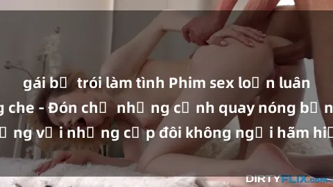gái bị trói làm tình Phim sex loạn luân đầy kích thích không che - Đón chờ những cảnh quay nóng bỏng với những cặp đôi không ngại hãm hiếp gia đình trong lòng