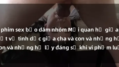 phim sex bạo dâm nhóm Mối quan hệ giữa cha và con: Sự thật về tình dục giữa cha và con và những hệ lụy đáng sợ khi vi phạm luật pháp.