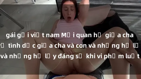 gái gọi việt nam Mối quan hệ giữa cha và con: Sự thật về tình dục giữa cha và con và những hệ lụy đáng sợ khi vi phạm luật pháp.