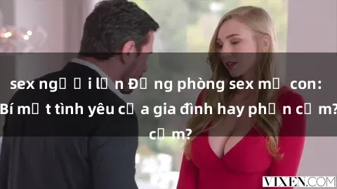 sex người lớn Động phòng sex mẹ con: Bí mật tình yêu của gia đình hay phản cảm?