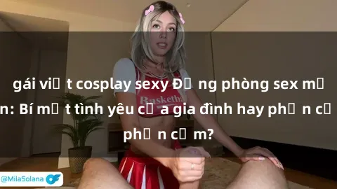 gái việt cosplay sexy Động phòng sex mẹ con: Bí mật tình yêu của gia đình hay phản cảm?
