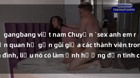 gangbang việt nam Chuyện `sex anh em ruột` - Đề cập đến quan hệ gần gũi giữa các thành viên trong gia đình, liệu nó có làm ảnh hưởng đến tình cảm gia đình hay không?