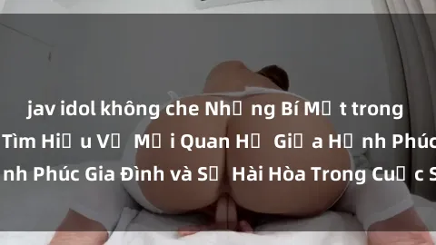 jav idol không che Những Bí Mật trong Tình Dục Gia Đình: Tìm Hiểu Về Mối Quan Hệ Giữa Hạnh Phúc Gia Đình và Sự Hài Hòa Trong Cuộc Sống Tình Dục