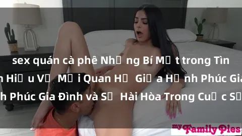 sex quán cà phê Những Bí Mật trong Tình Dục Gia Đình: Tìm Hiểu Về Mối Quan Hệ Giữa Hạnh Phúc Gia Đình và Sự Hài Hòa Trong Cuộc Sống Tình Dục