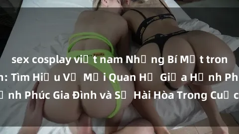 sex cosplay việt nam Những Bí Mật trong Tình Dục Gia Đình: Tìm Hiểu Về Mối Quan Hệ Giữa Hạnh Phúc Gia Đình và Sự Hài Hòa Trong Cuộc Sống Tình Dục