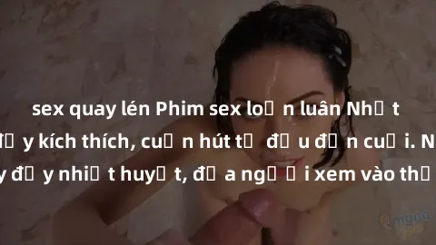sex quay lén Phim sex loạn luân Nhật Bản: Hành động đầy kích thích, cuốn hút từ đầu đến cuối. Những cảnh quay đầy nhiệt huyết, đưa người xem vào thế giới độc đáo của tình thân. Đừng bỏ lỡ!