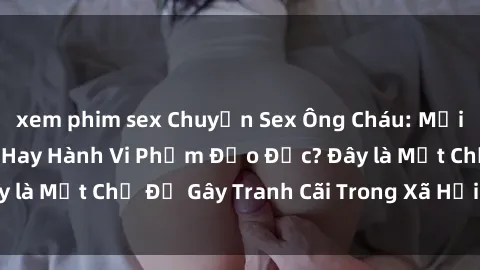 xem phim sex Chuyện Sex Ông Cháu: Mối Quan Hệ Gia Đình Hay Hành Vi Phạm Đạo Đức? Đây là Một Chủ Đề Gây Tranh Cãi Trong Xã Hội Hiện Nay.
