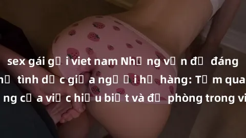 sex gái gọi viet nam Những vấn đề đáng quan tâm về quan hệ tình dục giữa người họ hàng: Tầm quan trọng của việc hiểu biết và đề phòng trong việc tiếp xúc trong gia đình.