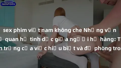 sex phim việt nam không che Những vấn đề đáng quan tâm về quan hệ tình dục giữa người họ hàng: Tầm quan trọng của việc hiểu biết và đề phòng trong việc tiếp xúc trong gia đình.