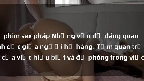 phim sex pháp Những vấn đề đáng quan tâm về quan hệ tình dục giữa người họ hàng: Tầm quan trọng của việc hiểu biết và đề phòng trong việc tiếp xúc trong gia đình.