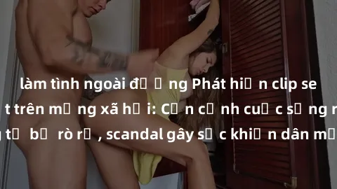 làm tình ngoài đường Phát hiện clip sex quay lén hot nhất trên mạng xã hội: Cận cảnh cuộc sống riêng tư bị rò rỉ, scandal gây sốc khiến dân mạng không khỏi bàng hoàng