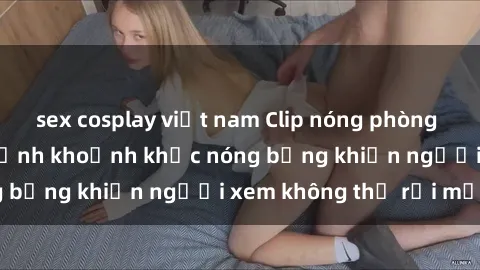 sex cosplay việt nam Clip nóng phòng tắm gây sốt: Cận cảnh khoảnh khắc nóng bỏng khiến người xem không thể rời mắt