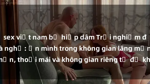 sex việt nam bị hiếp dâm Trải nghiệm độc đáo tại sex nhà nghỉ: ẩn mình trong không gian lãng mạn, thoải mái và không gian riêng tư để khuấy động tình ái.