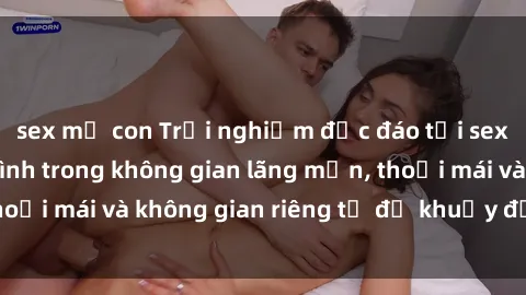 sex mẹ con Trải nghiệm độc đáo tại sex nhà nghỉ: ẩn mình trong không gian lãng mạn, thoải mái và không gian riêng tư để khuấy động tình ái.