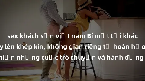 sex khách sạn việt nam Bí mật tại khách sạn: Phòng quay lén khép kín, không gian riêng tư hoàn hảo để thực hiện những cuộc trò chuyện và hành động không bị người khác phát hiện.