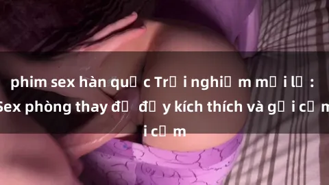 phim sex hàn quốc Trải nghiệm mới lạ: Sex phòng thay đồ đầy kích thích và gợi cảm