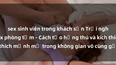 sex sinh viên trong khách sạn Trải nghiệm mới lạ với sex phòng tắm - Cách tạo hứng thú và kích thích mạnh mẽ trong không gian vô cùng gợi cảm và lãng mạn