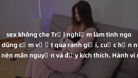 sex không che Trải nghiệm làm tình ngoài đường: Khi lòng dũng cảm vượt qua ranh giới, cuộc hẹn nơi công cộng trở nên mãn nguyện và đầy kích thích. Hành vi nguy hiểm, nhưng cũng tạo nên cảm giác mới mẻ