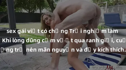 sex gái việt có chồng Trải nghiệm làm tình ngoài đường: Khi lòng dũng cảm vượt qua ranh giới, cuộc hẹn nơi công cộng trở nên mãn nguyện và đầy kích thích. Hành vi nguy hiểm, nhưng cũng tạo nên cảm giá