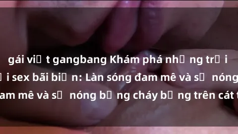 gái việt gangbang Khám phá những trải nghiệm độc đáo tại sex bãi biển: Làn sóng đam mê và sự nóng bỏng cháy bỏng trên cát trắng