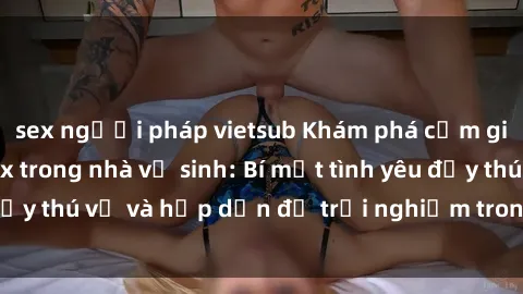 sex người pháp vietsub Khám phá cảm giác mới mẻ với sex trong nhà vệ sinh: Bí mật tình yêu đầy thú vị và hấp dẫn để trải nghiệm trong đêm hôm nay!