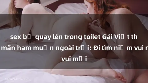 sex bị quay lén trong toilet Gái Việt thỏa mãn ham muốn ngoài trời: Đi tìm niềm vui mới