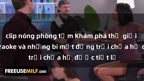 clip nóng phòng tắm Khám phá thế giới sex quán karaoke và những bí mật động trời chưa hề được tiết lộ