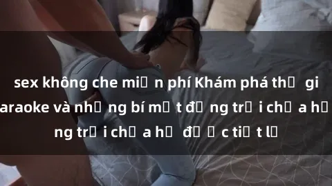 sex không che miễn phí Khám phá thế giới sex quán karaoke và những bí mật động trời chưa hề được tiết lộ