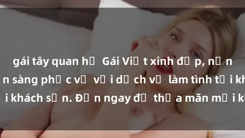 gái tây quan hệ Gái Việt xinh đẹp, nồng nàn tình cảm, sẵn sàng phục vụ với dịch vụ làm tình tại khách sạn. Đến ngay để thỏa mãn mọi khao khát của bạn!