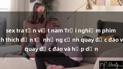 sex tra tấn việt nam Trải nghiệm phim sex : Sự kích thích đến từ những cảnh quay độc đáo và hấp dẫn