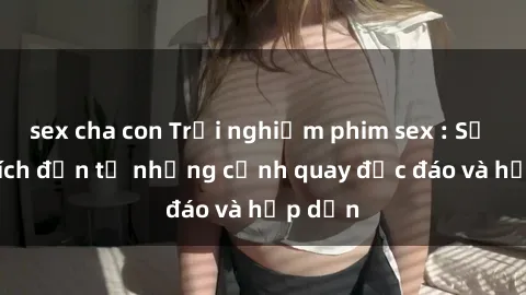 sex cha con Trải nghiệm phim sex : Sự kích thích đến từ những cảnh quay độc đáo và hấp dẫn