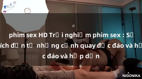 phim sex HD Trải nghiệm phim sex : Sự kích thích đến từ những cảnh quay độc đáo và hấp dẫn