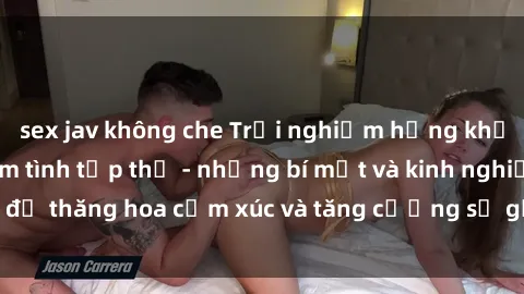 sex jav không che Trải nghiệm hứng khởi cùng với việc làm tình tập thể - những bí mật và kinh nghiệm để thăng hoa cảm xúc và tăng cường sự gắn kết trong mối quan hệ